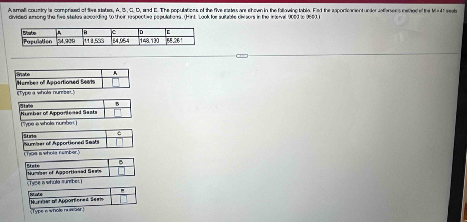 A small country is comprised of five states, A, B, C, D, and E. The populations of the five states are shown in the following table. Find the apportionment under Jefferson's method of the M=41 seats 
divided among the five states according to their respective populations. (Hint: Look for suitable divisors in the interval 9000 to 9500.) 
D 
State 
Number of Apportioned Seats 
(Type a whole number.) 
E 
State 
Number of Apportioned Seats 
(Type a whole number.)