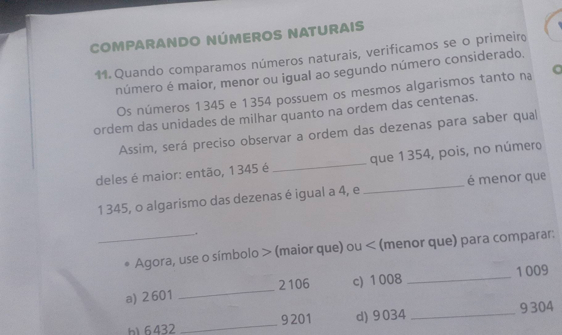 COMPARANDO NÚMEROS NATURAIS 
11. Quando comparamos números naturais, verificamos se o primeiro 
número é maior, menor ou igual ao segundo número considerado. 
Os números 1345 e 1354 possuem os mesmos algarismos tanto na 
ordem das unidades de milhar quanto na ordem das centenas. 
Assim, será preciso observar a ordem das dezenas para saber qual 
deles é maior: então, 1 345 é _que 1354, pois, no número 
é menor que
1 345, o algarismo das dezenas é igual a 4, e 
_ 
. 
_Agora, use o símbolo > (maior que) ou < (menor que) para comparar:
2106 c) 1008 _ 1009
a) 2 601
_ 
_
9201 d) 9034 _ 9 304
b16432