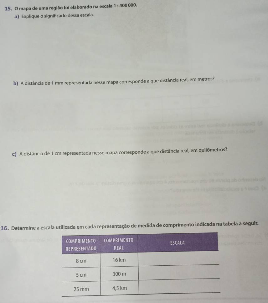 mapa de uma região foi elaborado na escala 1:400000. 
a) Explique o significado dessa escala. 
b) A distância de 1 mm representada nesse mapa corresponde a que distância real, em metros? 
c) A distância de 1 cm representada nesse mapa corresponde a que distância real, em quilômetros? 
16. Determine a escala utilizada em cada representação de medida de comprimento indicada na tabela a seguir.