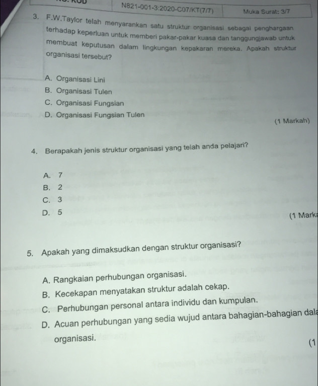 kan satu struktur organisasi sebagai penghargaan
terhadap keperluan untuk memberi pakar-pakar kuasa dan tanggungjawab untuk
membuat keputusan dalam lingkungan kepakaran mereka, Apakah struktur
organisasi tersebut?
A. Organisasi Lini
B. Organisasi Tulen
C. Organisasi Fungsian
D. Organisasi Fungsian Tulen
(1 Markah)
4. Berapakah jenis struktur organisasi yang teiah anda pelajari?
A. 7
B. 2
C. 3
D. 5
(1 Mark
5. Apakah yang dimaksudkan dengan struktur organisasi?
A. Rangkaian perhubungan organisasi.
B. Kecekapan menyatakan struktur adalah cekap.
C. Perhubungan personal antara individu dan kumpulan.
D. Acuan perhubungan yang sedia wujud antara bahagian-bahagian dala
organisasi.
(1