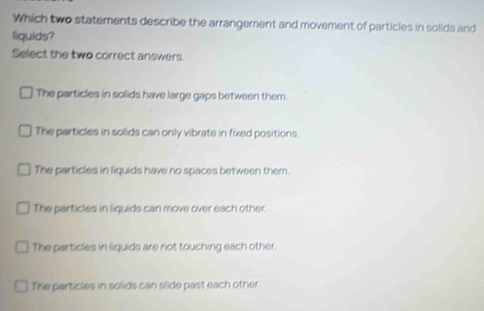 Which two statements describe the arrangement and movement of particles in solids and
liquids?
Select the two correct answers.
The particles in solids have large gaps between them.
The particles in solids can only vibrate in fixed positions.
The particles in liquids have no spaces between them.
The particles in liquids can move over each other.
The particles in liquids are not touching each other.
The particles in solids can slide past each other.