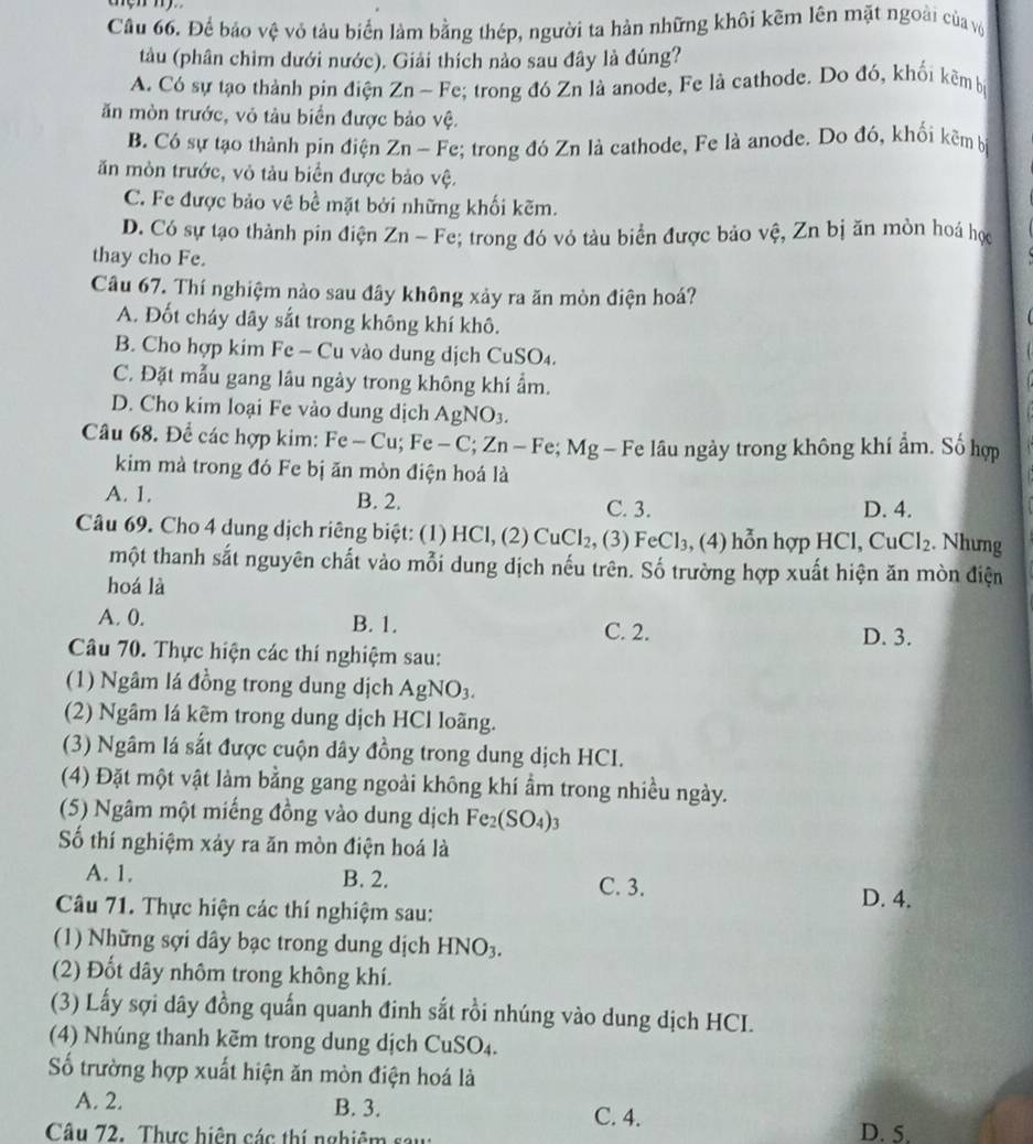 Cầu 66. Để bảo vệ vỏ tàu biển làm bằng thép, người ta hàn những khôi kẽm lên mặt ngoài của vô
tàu (phân chim dưới nước). Giải thích nảo sau đây là đúng?
A. Có sự tạo thành pin điện Zn-Fe;; trong đó Zn là anode, Fe là cathode. Do đó, khối kẽm bị
ăn mòn trước, vỏ tàu biển được bảo vệ.
B. Có sự tạo thành pin điện Zn-F e; trong đó Zn là cathode, Fe là anode. Do đó, khối kẽm b
ăn mòn trước, vỏ tàu biển được bảo vệ.
C. Fe được bảo vê bề mặt bởi những khối kẽm.
D. Có sự tạo thành pin điện Zn-Fe; trong đó vỏ tàu biển được bảo vệ, Zn bị ăn mòn hoá học
thay cho Fe.
Câu 67. Thí nghiệm nào sau đây không xảy ra ăn mòn điện hoá?
A. Đốt cháy dây sắt trong không khí khô.
B.  Cho hợp kim Fe - Cu vào dung dịch CuSO
C. Đặt mẫu gang lâu ngày trong không khí ẩm.
D. Cho kim loại Fe vào dung dịch AgNO_3.
Câu 68. Để các hợp kim: Fe-Cu;Fe-C;Zn-Fe;Mg Fe lâu ngày trong không khí ẩm. Số hợp
kim mà trong đó Fe bị ăn mòn điện hoá là
A. 1. B. 2. C. 3. D. 4.
Câu 69. Cho 4 dung dịch riêng biệt: (1) HC1,(2) CuCl_2 , (3) FeCl_3,(4) hỗn hợp HCl,CuCl_2. Nhưng
một thanh sắt nguyên chất vào mỗi dung dịch nếu trên. Số trường hợp xuất hiện ăn mòn điện
hoá là
A. 0. B. 1. C. 2. D. 3.
Câu 70. Thực hiện các thí nghiệm sau:
(1) Ngâm lá đồng trong dung dịch AgNO_3.
(2) Ngâm lá kêm trong dung dịch HCl loãng.
(3) Ngâm lá sắt được cuộn dây đồng trong dung dịch HCI.
(4) Đặt một vật làm bằng gang ngoài không khí ẩm trong nhiều ngày.
(5) Ngâm một miếng đồng vào dung dịch Fe_2(SO_4)_3
Số thí nghiệm xảy ra ăn mòn điện hoá là
A. 1. B. 2. C. 3.
Câu 71. Thực hiện các thí nghiệm sau:
D. 4.
(1) Những sợi dây bạc trong dung dịch HNO_3.
(2) Đốt dây nhôm trong không khí.
(3) Lấy sợi dây đồng quấn quanh đinh sắt rồi nhúng vào dung dịch HCI.
(4)  húng thanh kẽm trong dung dịch C usC 4.
Số trường hợp xuất hiện ăn mòn điện hoá là
A. 2. B. 3. C. 4.
Câu 72. Thực hiện các thị nghiêm sau D. 5.