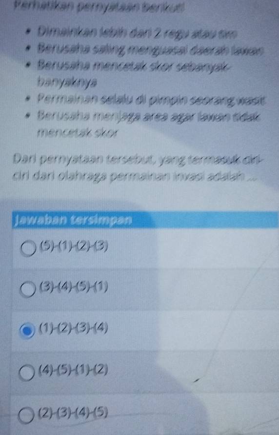 Perhatikán pernyataán berkutl
Dimainkan lebih dan 2 regu átau tim
Berusaha saling menguasal daerah lawan
Berusaha mencetak skor sebanyák
banyaknya
Permainan sélalu di pimpin seorang wast
Berusaha menjaga area agar lawan sda
mencetak skor
Darl pernyataan tersebut, yang termasuk dir
ciri dari olähraga permainan invasí adaiah ...
Jawaban tersimpan
(5)-(1)-(2)-(3)
(3)-(4)-(5)-(1)
(1)-(2)-(3)-(4)
(4)-(5)-(1)-(2)
(2)-(3)-(4)-(5)