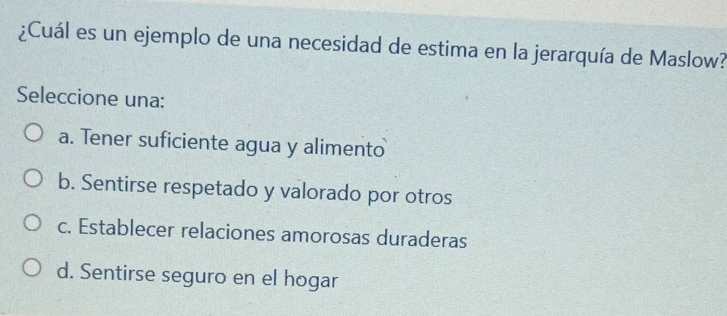 ¿Cuál es un ejemplo de una necesidad de estima en la jerarquía de Maslow?
Seleccione una:
a. Tener suficiente agua y alimento
b. Sentirse respetado y valorado por otros
c. Establecer relaciones amorosas duraderas
d. Sentirse seguro en el hogar