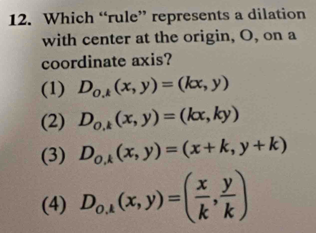 Which “rule” represents a dilation
with center at the origin, O, on a
coordinate axis?
(1) D_0,k(x,y)=(kx,y)
(2) D_0,k(x,y)=(kx,ky)
(3) D_0,k(x,y)=(x+k,y+k)
(4) D_o,k(x,y)=( x/k , y/k )