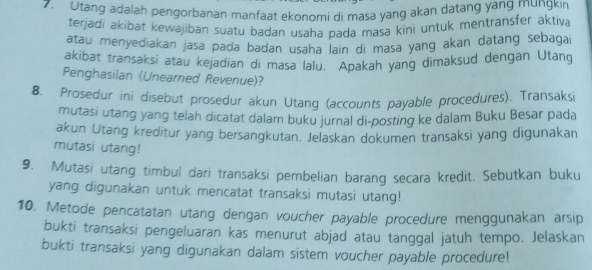 Utang adalah pengorbanan manfaat ekonomi di masa yang akan datang yang mungkın 
terjadi akibat kewajiban suatu badan usaha pada masa kini untuk mentransfer aktiva 
atau menyediakan jasa pada badan usaha lain di masa yang akan datang sebagai 
akibat transaksi atau kejadian di masa lalu. Apakah yang dimaksud dengan Utang 
Penghasilan (Unearned Revenue)? 
8. Prosedur ini disebut prosedur akun Utang (accounts payable procedures). Transaksi 
mutasi utang yang telah dicatat dalam buku jurnal di-posting ke dalam Buku Besar pada 
akun Utang kreditur yang bersangkutan. Jelaskan dokumen transaksi yang digunakan 
mutasi utang! 
9. Mutasi utang timbul dari transaksi pembelian barang secara kredit. Sebutkan buku 
yang digunakan untuk mencatat transaksi mutasi utang! 
10. Metode pencatatan utang dengan voucher payable procedure menggunakan arsip 
bukti transaksi pengeluaran kas menurut abjad atau tanggal jatuh tempo. Jelaskan 
bukti transaksi yang digunakan dalam sistem voucher payable procedure!