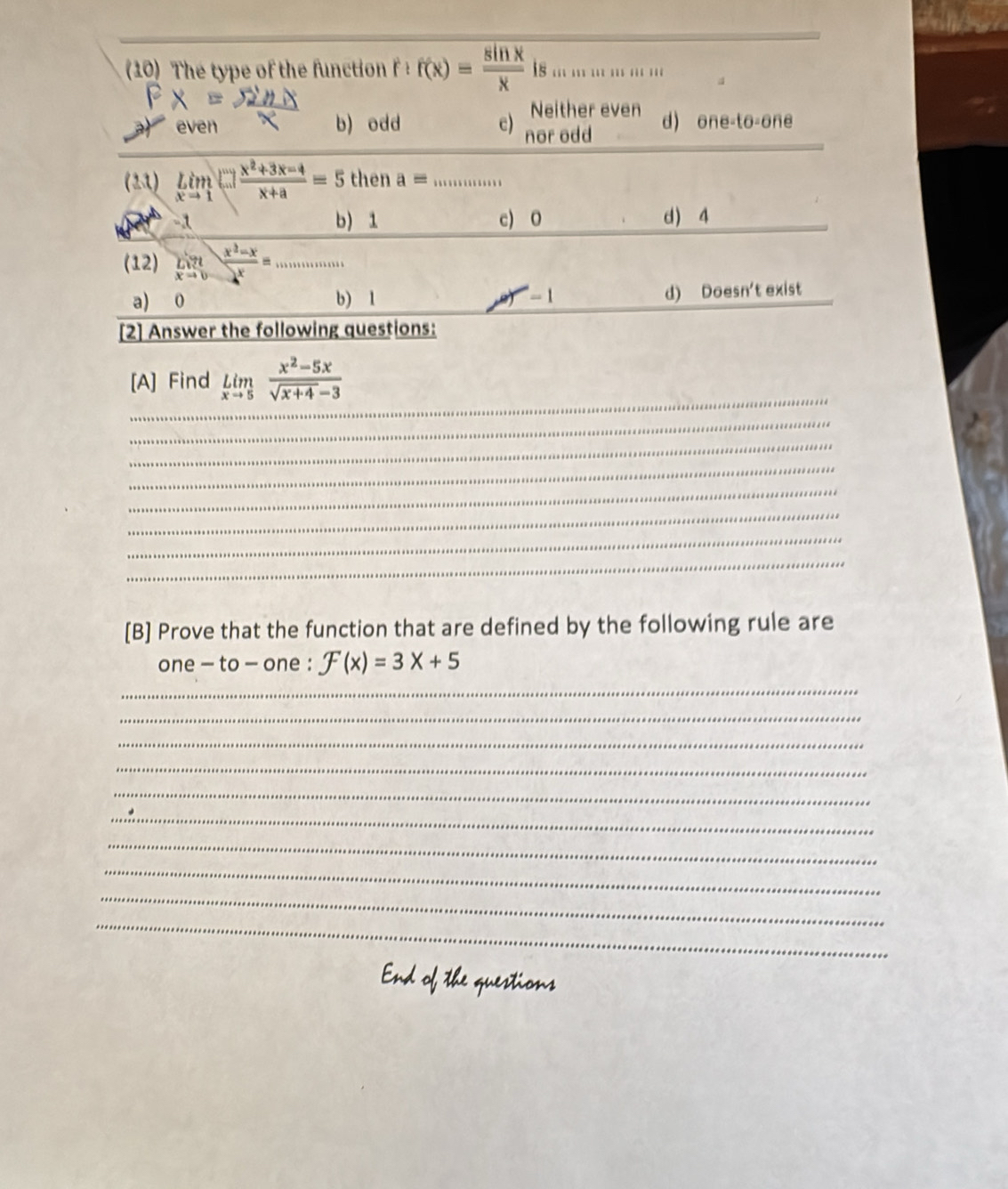 The type of the function f(x)= sin x/x  1s . . . … …
Neither even
b) odd c) nor odd d) O∩ e=to-on
(13) limlimits _xto 1tan  (x^2+3x-4)/x+a =5 then a=
-1 b) 1 c) 0 d) 4
(12) limlimits _xto 0 (x^2-x)/x = ..........
a) 0 b) 1 d) Doesn't exist
[2] Answer the following questions:
_
[A] Find limlimits _xto 5 (x^2-5x)/sqrt(x+4)-3 
_
_
_
_
_
_
_
[B] Prove that the function that are defined by the following rule are
one - to - one : F(x)=3x+5
_
_
_
_
_
_
_
_
_
_