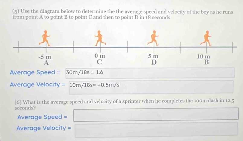 (5) Use the diagram below to determine the the average speed and velocity of the boy as he runs 
from point A to point B to point C and then to point D in 18 seconds. 
Average Speed =30m/18s=1.6
Average Velocity =10m/18s=+0.5m/s
□  
(6) What is the average speed and velocity of a sprinter when he completes the 100m dash in 12.5
seconds? 
Average Speed = □ 
Average Velocity = □