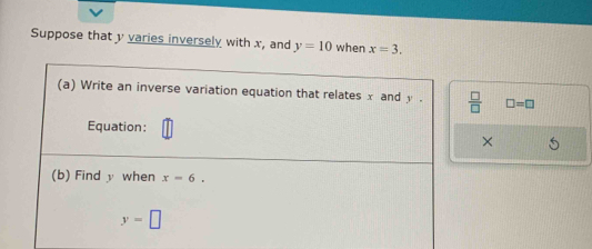 Suppose that y varies inversely with x, and y=10 when x=3. 
(a) Write an inverse variation equation that relates x and y.  □ /□   □ =□
Equation: 
× 
(b) Find y when x=6.
y=□