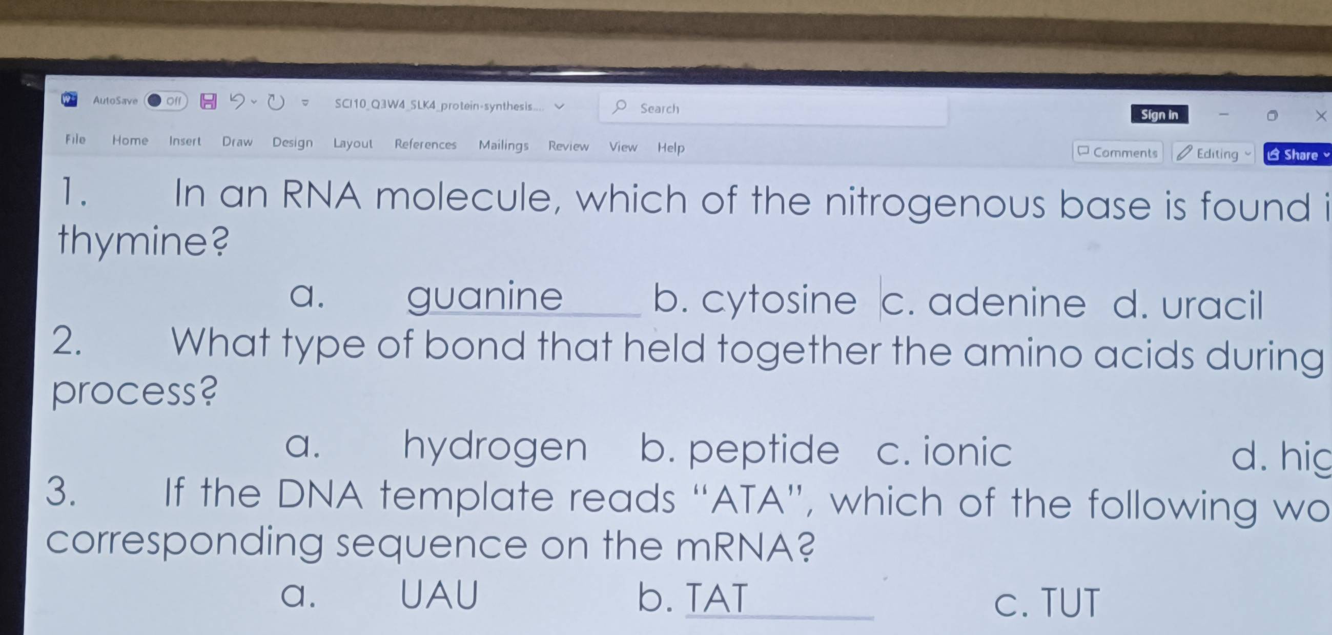 AutoSave Off SCI10_Q3W4_SLK4_protein-synthesis... Search Sígn in
File Home Insert Draw Design Layout References Mailings Review View Help ¤Comments Editing Share ×
1. In an RNA molecule, which of the nitrogenous base is found i
thymine?
a. guanine b. cytosine c. adenine d. uracil
2. What type of bond that held together the amino acids during
process?
a. hydrogen b. peptide c. ionic d. hig
3. If the DNA template reads “ATA”, which of the following wo
corresponding sequence on the mRNA?
a. UAU b. TAT c. TUT