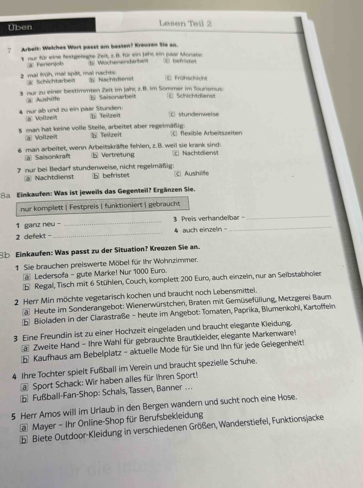 Üben
Lesen Teil 2
7 Arbeit: Welches Wort passt am besten? Kreuzen Sie an.
1 nur für eine festgelegte Zeit, z.B. für ein Jahr, ein paar Monate:
a Ferienjob Wochenendarbeit [c] befristet
2 mal früh, mal spät, mal nachts:
ā Schichtarbeit b Nachtdienst [E] Frühschicht
3 nur zu einer bestimmten Zeit im Jahr, z.B. im Sommer im Tourismus:
a Aushilfe b Saisonarbeit c Schichtdienst
nur ab und zu ein paar Stunden:
a Vollzeit b Teilzeit c stundenweise
5 man hat keine volle Stelle, arbeitet aber regelmäßig:
@ Vollzeit b Teilzeit c flexible Arbeitszeiten
6 man arbeitet, wenn Arbeitskräfte fehlen, z.B. weil sie krank sind:
a Saisonkraft b Vertretung c Nachtdienst
7 nur bei Bedarf stundenweise, nicht regelmäßig:
a Nachtdienst b befristet c Aushilfe
8a Einkaufen: Was ist jeweils das Gegenteil? Ergänzen Sie.
_
nur komplett | Festpreis | funktioniert | gebraucht
1 ganz neu - _3 Preis verhandelbar -
2 defekt -_ 4 auch einzeln -
8b Einkaufen: Was passt zu der Situation? Kreuzen Sie an.
1 Sie brauchen preiswerte Möbel für Ihr Wohnzimmer.
@ Ledersofa - gute Marke! Nur 1000 Euro.
Regal, Tisch mit 6 Stühlen, Couch, komplett 200 Euro, auch einzeln, nur an Selbstabholer
2 Herr Min möchte vegetarisch kochen und braucht noch Lebensmittel.
a Heute im Sonderangebot: Wienerwürstchen, Braten mit Gemüsefüllung, Metzgerei Baum
b Bioladen in der Clarastraße - heute im Angebot: Tomaten, Paprika, Blumenkohl, Kartoffeln
3 Eine Freundin ist zu einer Hochzeit eingeladen und braucht elegante Kleidung.
a Zweite Hand - Ihre Wahl für gebrauchte Brautkleider, elegante Markenware!
b Kaufhaus am Bebelplatz - aktuelle Mode für Sie und Ihn für jede Gelegenheit!
4 Ihre Tochter spielt Fußball im Verein und braucht spezielle Schuhe.
a Sport Schack: Wir haben alles für Ihren Sport!
b Fußball-Fan-Shop: Schals, Tassen, Banner .
5 Herr Amos will im Urlaub in den Bergen wandern und sucht noch eine Hose.
a Mayer - Ihr Online-Shop für Berufsbekleidung
b Biete Outdoor-Kleidung in verschiedenen Größen, Wanderstiefel, Funktionsjacke