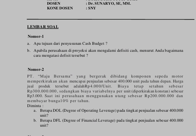 DOSEN : Dr. SUNARYO, SE, MM. 
KONE DOSEN : SNY 
LEMBAR SOAL 
Nomor-1 
a. Apa tujuan dari penyusunan Cash Budget ? 
b. Apabila perusahaan di proyeksi akan mengalami defisiti cash, menurut Andabagaimana 
cara mengatasi defisit tersebut ? 
Nomor-2 
PT. “Maju Bersama” yang bergerak dibidang komponen sepeda motor 
memperkirakan akan mencapai penjualan sebesar 400.000 unit pada tahun depan. Harga 
jual produk tersebut adalahRp4.000/Unit. Biaya tetap setahun sebesar
Rp300.000.000, sedangkan biaya variabelnya per unit (diperkirakan konstan) sebesar
Rp3.000. Saat ini perusahaan menggunakan utang sebesar Rp200.000.000 dan 
membayar bunga10% per tahun. 
Diminta : 
a. Berapa DOL (Degree of Operating Leverage) pada tingkat penjualan sebesar 400.000
unit? 
b. Berapa DFL (Degree of Financial Leverage) pada tingkat penjualan sebesar 400.000
unit?