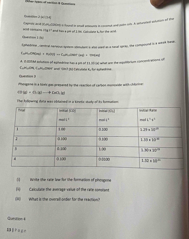 Other types of section B Questions
Question 2(a)[14]
Caproic acid (C_5H_11 COOH ) is found in small amounts in coconut and palm oils. A saturated solution of the
acid contains 11g^(-1) and has a pH of 2.94. Calculate k for the acid.
Question 1 (b)
Ephedrine , central nervous system stimulant is also used as a nasal spray, the compound is a weak base.
C_10H_15ON(aq)+H_2O(l)=C_10H_15ONH^+(aq)+OH(aq)
A 0.035M solution of ephedrine has a pH of 11.33 (a) what are the equilibrium concentrations of
C_10H_15ON,C_10H_15ONH^+ and "OH? (b) Calculate K_b for ephedrine.
Question 3
Phosgene is a toxic gas prepared by the reaction of carbon monoxide with chlorine:
CO(g)+Cl_2(g)to CoCl_2(g)
The following data was obtained in a kinetic study of its formation:
(i) Write the rate law for the formation of phosgene
(ii) Calculate the average value of the rate constant
(iii) What is the overall order for the reaction?
Question 4
13 | ragge