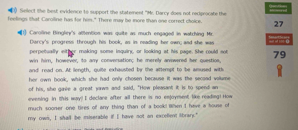 Questions 
Select the best evidence to support the statement "Mr. Darcy does not reciprocate the answered 
feelings that Caroline has for him." There may be more than one correct choice. 
27 
Caroline Bingley's attention was quite as much engaged in watching Mr. SmartScore 
Darcy's progress through his book, as in reading her own; and she was out of 100 T 
perpetually either making some inquiry, or looking at his page. She could not 79
win him, however, to any conversation; he merely answered her question, 
and read on. At length, quite exhausted by the attempt to be amused with 
her own book, which she had only chosen because it was the second volume 
of his, she gave a great yawn and said, "How pleasant it is to spend an 
evening in this way! I declare after all there is no enjoyment like reading! How 
much sooner one tires of any thing than of a book! When I have a house of 
my own, I shall be miserable if I have not an excellent library."