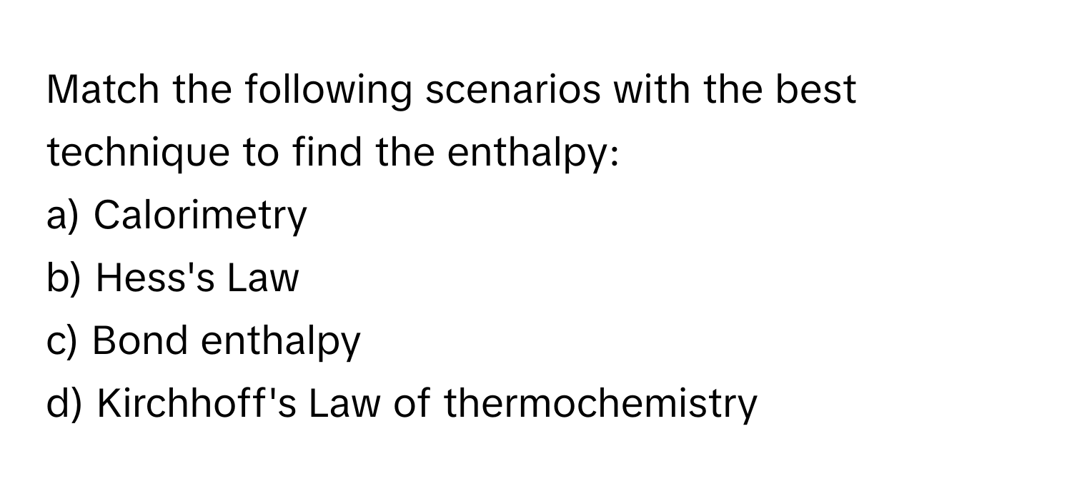 Match the following scenarios with the best technique to find the enthalpy:

a) Calorimetry
b) Hess's Law
c) Bond enthalpy
d) Kirchhoff's Law of thermochemistry