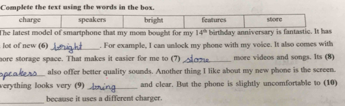 Complete the text using the words in the box. 
The latest model of smartphone that my mom bought for my 14^(th) birthday anniversary is fantasti 
lot of new (6) _. For example, I can unlock my phone with my voice. It also comes with 
hore storage space. That makes it easier for me to (7) _more videos and songs. Its (8) 
_also offer better quality sounds. Another thing I like about my new phone is the screen. 
verything looks very (9) _and clear. But the phone is slightly uncomfortable to (10) 
_ 
because it uses a different charger.