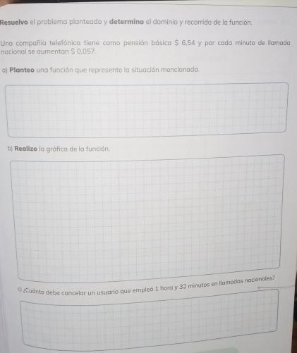 Resuelvo el problema planteado y determino el dominio y recorrido de la función. 
Una compañía telefónica tiene como pensión básica $ 6,54 y por cada minuto de llamada 
nacional se aumentan $ 0,057. 
a) Planteo una función que represente la situación mencionada. 
b) Reallizo la gráfica de la función. 
4 ¿Cuánto debe cancelar un usuario que empleó 1 hora y 32 minutos en llamadas nacianales?