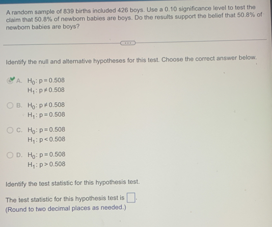 A random sample of 839 births included 426 boys. Use a 0.10 significance level to test the
claim that 50.8% of newborn babies are boys. Do the results support the belief that 50.8% of
newborn babies are boys?
Identify the null and alternative hypotheses for this test. Choose the correct answer below.
A. H_0:p=0.508
H_1:p!= 0.508
B. H_0:p!= 0.508
H_1:p=0.508
C. H_0:p=0.508
H_1:p<0.508
D. H_0:p=0.508
H_1:p>0.508
Identify the test statistic for this hypothesis test.
The test statistic for this hypothesis test is □. 
(Round to two decimal places as needed.)