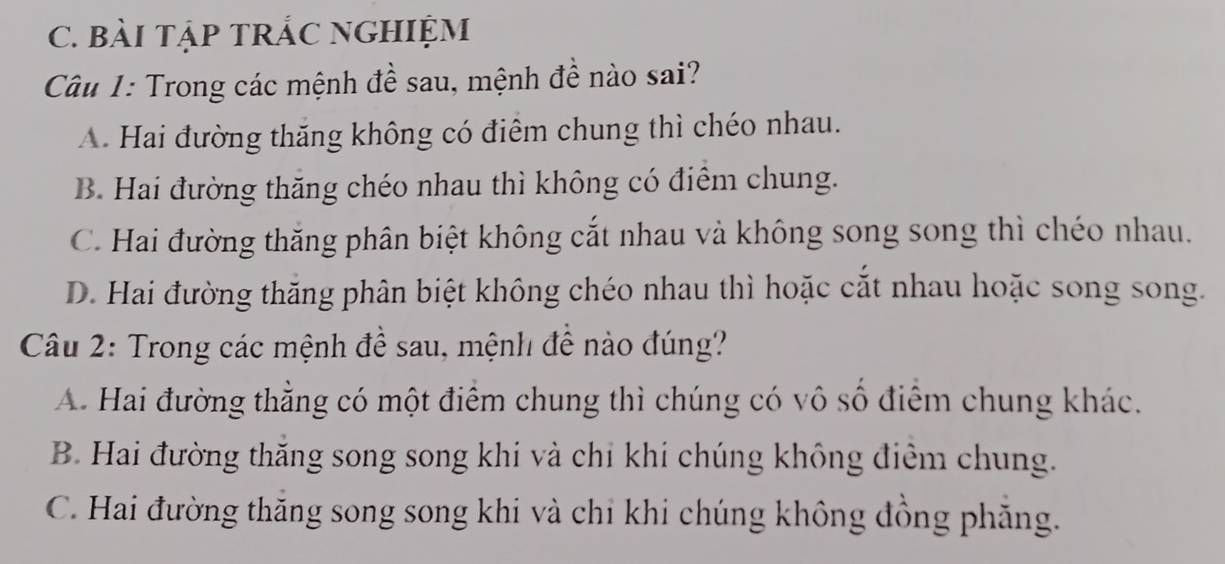 BàI TậP TRÁC NGHIỆM
Câu 1: Trong các mệnh đề sau, mệnh đề nào sai?
A. Hai đường thăng không có điểm chung thì chéo nhau.
B. Hai đường thăng chéo nhau thì không có điểm chung.
C. Hai đường thăng phân biệt không cắt nhau và không song song thì chéo nhau.
D. Hai đường thăng phân biệt không chéo nhau thì hoặc cắt nhau hoặc song song.
Câu 2: Trong các mệnh đề sau, mệnh đề nào đúng?
A. Hai đường thằng có một điểm chung thì chúng có vô số điểm chung khác.
B. Hai đường thăng song song khi và chi khi chúng không điểm chung.
C. Hai đường thăng song song khi và chỉ khi chúng không đồng phăng.