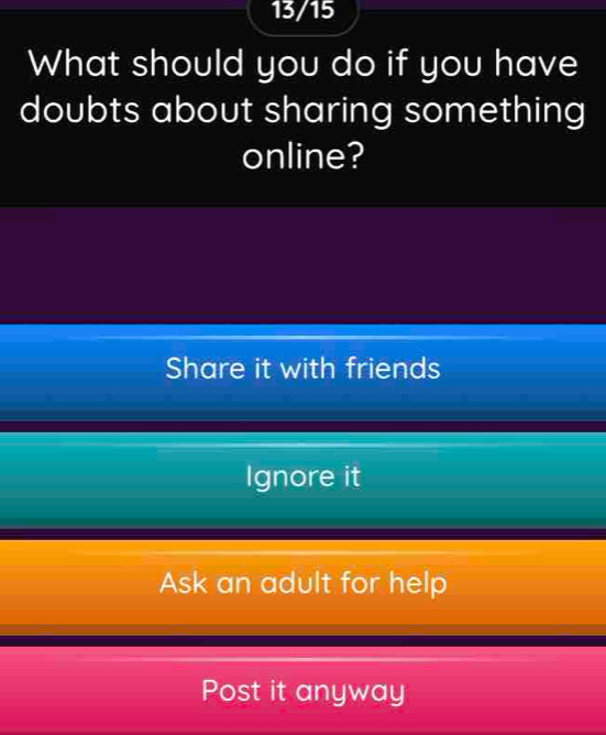 13/15
What should you do if you have
doubts about sharing something
online?
Share it with friends
Ignore it
Ask an adult for help
Post it anyway