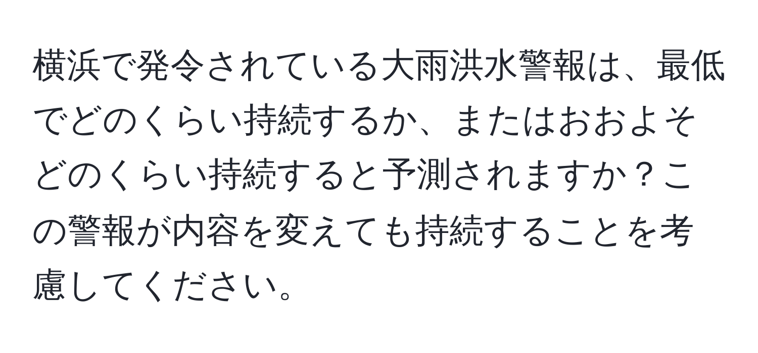 横浜で発令されている大雨洪水警報は、最低でどのくらい持続するか、またはおおよそどのくらい持続すると予測されますか？この警報が内容を変えても持続することを考慮してください。