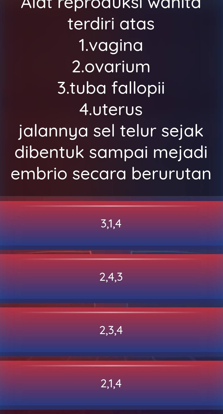 Alät reproduksi wänita
terdiri atas
1.vagina
2.ovarium
3.tuba fallopii
4.uterus
jalannya sel telur sejak
dibentuk sampai mejadi
embrio secara berurutan
3, 1, 4
2, 4, 3
2, 3, 4
2, 1, 4