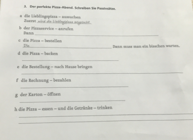 Der perfekte Pizza-Abend. Schreiben Sie Passivsätze. 
a die Lieblingspizza - aussuchen 
_ 
Zuerst 
b der Pizzaservice - anrufen 
Dann 
_ 
c die Pizza - bestellen 
_Dann muss man ein bisschen warten. 
d die Pizza - backen 
_ 
e die Bestellung - nach Hause bringen 
_ 
f die Rechnung - bezahlen 
_ 
_ 
g der Karton - öffnen 
h die Pizza - essen - und die Getränke - trinken 
_ 
_