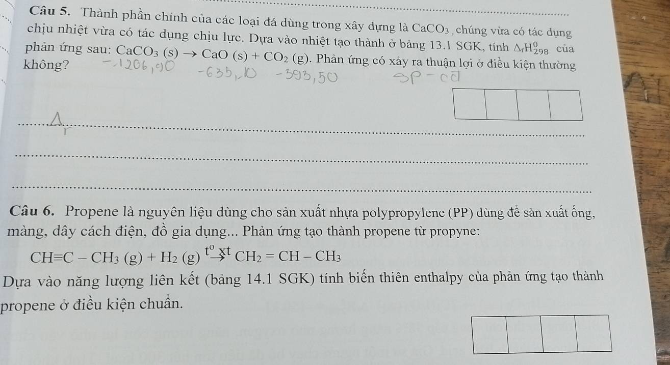 Thành phần chính của các loại đá dùng trong xây dựng là CaCO_3 chúng vừa có tác dụng 
chịu nhiệt vừa có tác dụng chịu lực. Dựa vào nhiệt tạo thành ở bảng 13.1 SGK, tính △ _rH_(298)^0 của 
phản ứng sau: CaCO_3(s)to CaO(s)+CO_2(g) 0. Phản ứng có xảy ra thuận lợi ở điều kiện thường 
không? 
_ 
_ 
_ 
Câu 6. Propene là nguyên liệu dùng cho sản xuất nhựa polypropylene (PP) dùng để sản xuất ống, 
màng, dây cách điện, đồ gia dụng... Phản ứng tạo thành propene từ propyne:
CHequiv C-CH_3(g)+H_2(g)xrightarrow t^0^t^tCH_2=CH-CH_3
Dựa vào năng lượng liên kết (bảng 14.1 SGK) tính biến thiên enthalpy của phản ứng tạo thành 
propene ở điều kiện chuẩn.