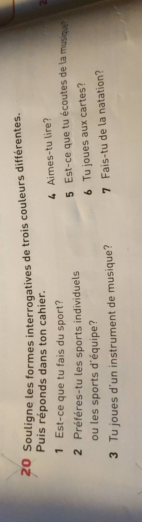 Souligne les formes interrogatives de trois couleurs différentes. 
Puis réponds dans ton cahier. 2 
4 Aimes-tu lire? 
1 Est-ce que tu fais du sport? 
5 Est-ce que tu écoutes de la musique? 
2 Préféres-tu les sports individuels 
6 Tu joues aux cartes? 
ou les sports d'équipe? 
3 Tu joues d’un instrument de musique? 
7 Fais-tu de la natation?