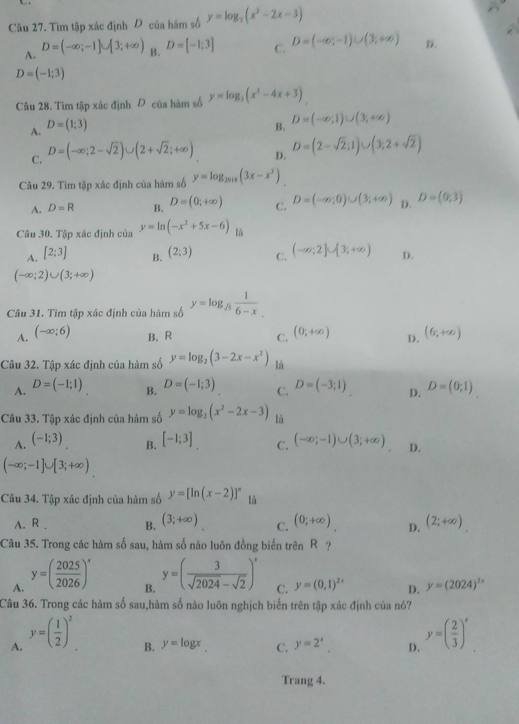 Tìm tập xác định D của hàm số y=log _2(x^2-2x-3)
A. D=(-∈fty ;-1]∪ [3;+∈fty ) B. D=[-1;3] C. D=(-∈fty ,-1)∪ (3,+∈fty ) D.
D=(-1;3)
Câu 28. Tìm tập xác định D của hàm số y=log _3(x^2-4x+3)
A. D=(1;3) B. D=(-∈fty ,1)∪ (3,+∈fty )
C. D=(-∈fty ;2-sqrt(2))∪ (2+sqrt(2);+∈fty )
D. D=(2-sqrt(2);1)∪ (3;2+sqrt(2))
Câu 29. Tìm tập xác định của hàm số y=log _2018(3x-x^2)
A. D=R B. D=(0;+∈fty ) C. D=(-∈fty ;0)∪ (3;+∈fty ) D. D=(0,3)
Câu 30. Tập xác định của y=ln (-x^2+5x-6) là
A. [2;3]
C. (-∈fty ;2]∪ [3;+∈fty )
B. (2;3) D.
(-∈fty ;2)∪ (3;+∈fty )
Câu 31. Tìm tập xác định của hàm số y=log _sqrt(5) 1/6-x 
A. (-∈fty ;6) (0;+∈fty ) (6,+∈fty )
B. R C. D.
Câu 32. Tập xác định của hàm số y=log _2(3-2x-x^2) là
A. D=(-1;1) D=(-1;3) D=(-3;1) D=(0;1)
B.
C.
D.
Câu 33. Tập xác định của hàm số y=log _2(x^2-2x-3) là
B.
A. (-1;3) [-1;3] (-∈fty ;-1)∪ (3;+∈fty ) D.
C.
(-∈fty ;-1]∪ [3;+∈fty )
Câu 34. Tập xác định của hàm số y=[ln (x-2)]^π  là
A. R . B. (3;+∈fty ) (0;+∈fty ) (2;+∈fty )
C.
D.
Câu 35. Trong các hàm số sau, hàm số nào luôn đồng biến trên R ?
A. y=( 2025/2026 )^x
B. y=( 3/sqrt(2024)-sqrt(2) )^x
C. y=(0,1)^2x y=(2024)^2x
D.
Câu 36. Trong các hàm số sau,hàm số nào luôn nghịch biến trên tập xác định của nó?
A. y=( 1/2 )^2
B. y=log x y=2^x. D. y=( 2/3 )^x
C.
Trang 4.