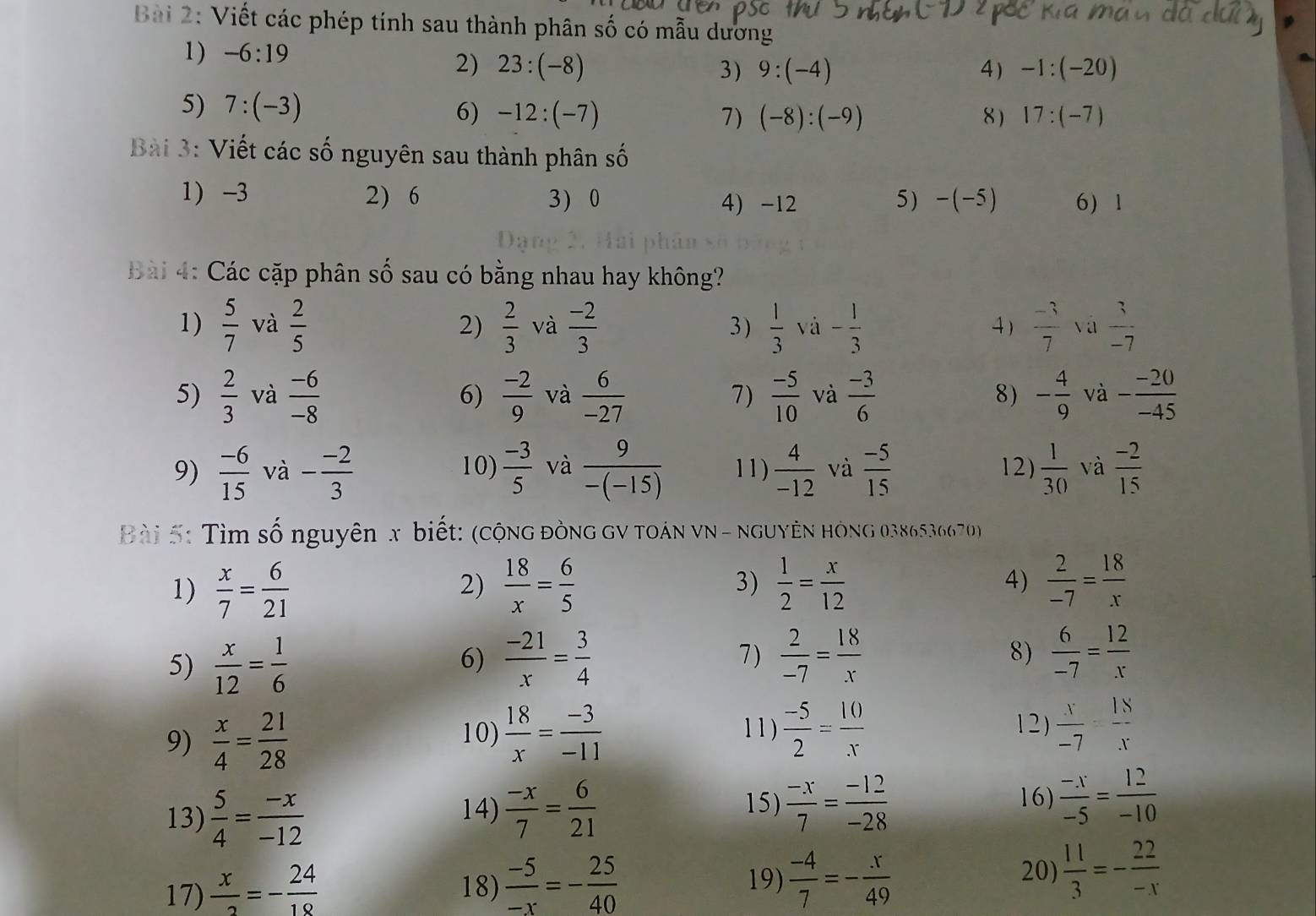 Viết các phép tính sau thành phân số có mẫu dương
1) -6:19
2) 23:(-8) 3) 9:(-4) 4) -1:(-20)
5) 7:(-3)
6) -12:(-7) 7) (-8):(-9) 8 ) 17:(-7)
Bài 3: Viết các số nguyên sau thành phân số
1 -3 2) 6 3) 0 4) -12 5) -(-5) 6) 1
Bài 4: Các cặp phân số sau có bằng nhau hay không?
1)  5/7  và  2/5   2/3  và  (-2)/3  3 )  1/3  và - 1/3   (-3)/7  và  3/-7 
2)
4)
5)  2/3  và  (-6)/-8  6)  (-2)/9  và  6/-27  7)  (-5)/10  và  (-3)/6  8) - 4/9  và - (-20)/-45 
9)  (-6)/15  và - (-2)/3  10)  (-3)/5  và  9/-(-15)  11)  4/-12  và  (-5)/15  12)  1/30  và  (-2)/15 
Bài 5: Tìm số nguyên x biết: (cộng đòng gV toán vN - nguyên hóng 0386536670)
1)  x/7 = 6/21   18/x = 6/5  3)  1/2 = x/12  4)  2/-7 = 18/x 
2)
5)  x/12 = 1/6   (-21)/x = 3/4  7)  2/-7 = 18/x  8)  6/-7 = 12/x 
6)
9)  x/4 = 21/28   18/x = (-3)/-11   (-5)/2 = 10/x   x/-7 = 18/x 
10) 11 ) 1 2 )
15)  (-x)/7 = (-12)/-28 
13)  5/4 = (-x)/-12  14)  (-x)/7 = 6/21  16)  (-x)/-5 = 12/-10 
19)  (-4)/7 =- x/49 
20)
17)  x/2 =- 24/18  18)  (-5)/-x =- 25/40   11/3 =- 22/-x 