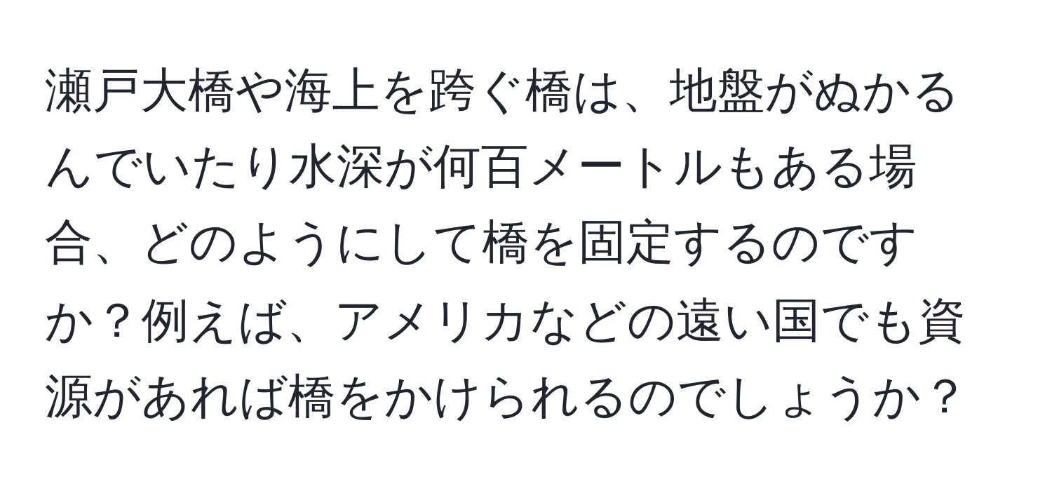 瀬戸大橋や海上を跨ぐ橋は、地盤がぬかるんでいたり水深が何百メートルもある場合、どのようにして橋を固定するのですか？例えば、アメリカなどの遠い国でも資源があれば橋をかけられるのでしょうか？