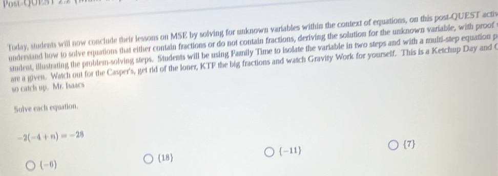 Post UOES 1 2.2
Today, students will now conclude their lessons on MSE by solving for unknown variables within the context of equations, on this post-QUEST activ
understand how to solve equations that either contain fractions or do not contain fractions, deriving the solution for the unknown variable, with proof
student, illustrating the problem-solving steps. Students will be using Family Time to isolate the variable in two steps and with a multi-step equation p
are a given. Watch out for the Casper's, get rid of the loner, KTF the big fractions and watch Gravity Work for yourself. This is a Ketchup Day and t
so catch up. Mr. Isaacs
Solve each equation.
-2(-4+n)=-28 7
(-6)
18 -11