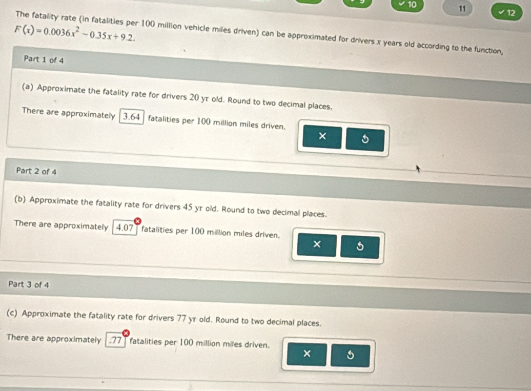 10 11 12
F(x)=0.0036x^2-0.35x+9.2. 
The fatality rate (in fatalities per 100 million vehicle miles driven) can be approximated for drivers x years old according to the function, 
Part 1 of 4 
(a) Approximate the fatality rate for drivers 20 yr old. Round to two decimal places, 
There are approximately 3.64 fatalities per 100 million miles driven. 
× 
Part 2 of 4 
(b) Approximate the fatality rate for drivers 45 yr old. Round to two decimal places. 
There are approximately 4.07 ] fatalities per 100 million miles driven. 
× 
Part 3 of 4 
(c) Approximate the fatality rate for drivers 77 yr old. Round to two decimal places. 
There are approximately .77 ] fatalities per 100 million miles driven. 
×