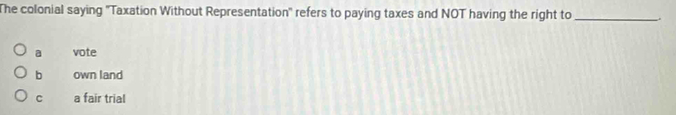 The colonial saying 'Taxation Without Representation' refers to paying taxes and NOT having the right to _.
a vote
b own land
C a fair trial