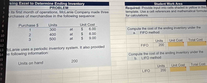 sing Excel to Determine Ending Inventory Student Work Area 
PROBLEM Required: Provide input into cells shaded in yellow in this 
its first month of operations, McLanie Company made three template. Use a cell references and mathematical formula 
urchases of merchandise in the following sequence: for calculations. 
1 
9 Compute the cost of the ending inventory under the 
10 a. FIFO method 
11 Units Unit Cost Total Cost 
12 FIFO 200
13 cLanie uses a periodic inventory system. It also provided 
14 he following information: 
15 Compute the cost of the ending inventory under the
6 Units on hand 200 b. LIFO method 
Units Unit Cost Total Cost 
7 
LIFO 200