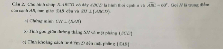 Cầâu 2. Cho hình chóp S. ABCD có đáy ABCD là hình thoi cạnh a và widehat ABC=60°. Gọi H là trung điểm 
của cạnh AB, tam giác SAB đều và SH⊥ (ABCD). 
a) Chứng minh CH⊥ (SAB)
b) Tính góc giữa đường thẳng SH và mặt phẳng (SCD) 
c) Tính khoảng cách từ điểm D đến mặt phẳng (SAB)