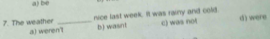 a) be
7. The weather _nice last week. It was rainy and cold.
a) weren't b) wasnt c) was not
d) were