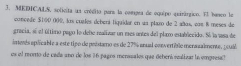 MEDICALS, solícita un crédito para la compra de equipo quirúrgico. El banco le 
concede $100 000, los cuales deberá liquidar en un plazo de 2 años, con 8 meses de 
gracia, si el último pago lo debe realizar un mes antes del plazo establecido. Si la tasa de 
interés aplicable a este tipo de préstamo es de 27% anual convertible mensualmente, ¿cuál 
es el monto de cada uno de los 16 pagos mensuales que deberá realizar la empresa?