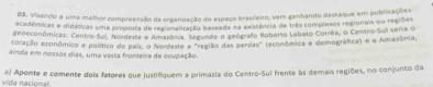 Vizando a uma melhor compreensão da organização do espaço brasieiro, vem ganhando destaque em publicações 
acadêmicas e iidâticas uma propoita de regionaliração baseada 3a exitência de três complexos regionais ou regiões 
geoeconômicas: Centro-Sul, Nordeste e Amarósia, Segundo o geógrafo Roberso Lobato Corrêa, o Centro-Sui seria o 
coração econômico e político do pali, o Nordeste a "região das perdas" (econômica e demográfica) e a Amazônia, 
aínda em nossos cias, uma vassa fronteira de ocupação. 
vida nacional, a) Aponte e comente dois fatores que justifiquem a primazia do Centro-Sul frente às demais regiões, no conjunto da