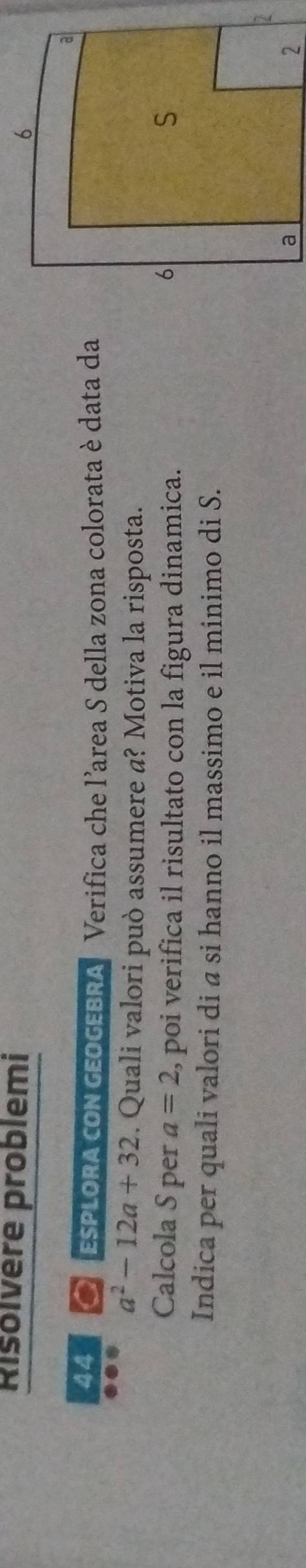Risolvère problemi 
44 a ESPLORA cON GEOGEBRA Verifica che l'area S della zona colorata è data da
a^2-12a+32. Quali valori può assumere a? Motiva la risposta. 
Calcola S per a=2 , poi verifica il risultato con la figura dinamica. 
Indica per quali valori di a si hanno il massimo e il minimo di S.