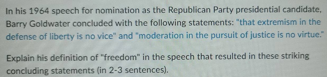 In his 1964 speech for nomination as the Republican Party presidential candidate, 
Barry Goldwater concluded with the following statements: "that extremism in the 
defense of liberty is no vice" and "moderation in the pursuit of justice is no virtue." 
Explain his definition of "freedom" in the speech that resulted in these striking 
concluding statements (in 2-3 sentences).