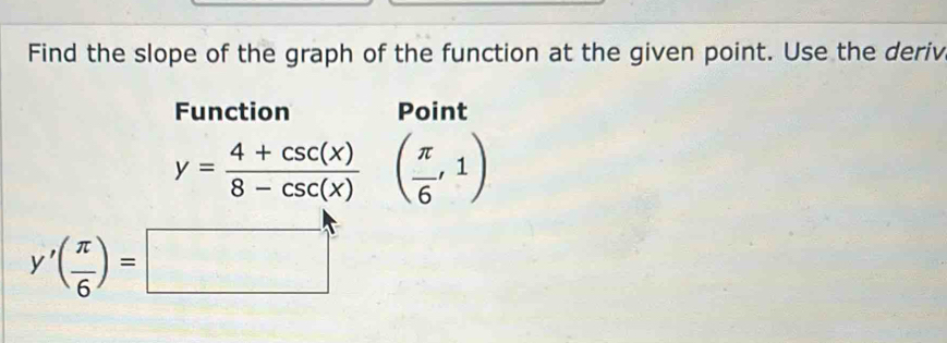 Find the slope of the graph of the function at the given point. Use the deriv 
Function Point
y= (4+csc (x))/8-csc (x)  ( π /6 ,1)
y'( π /6 )=□