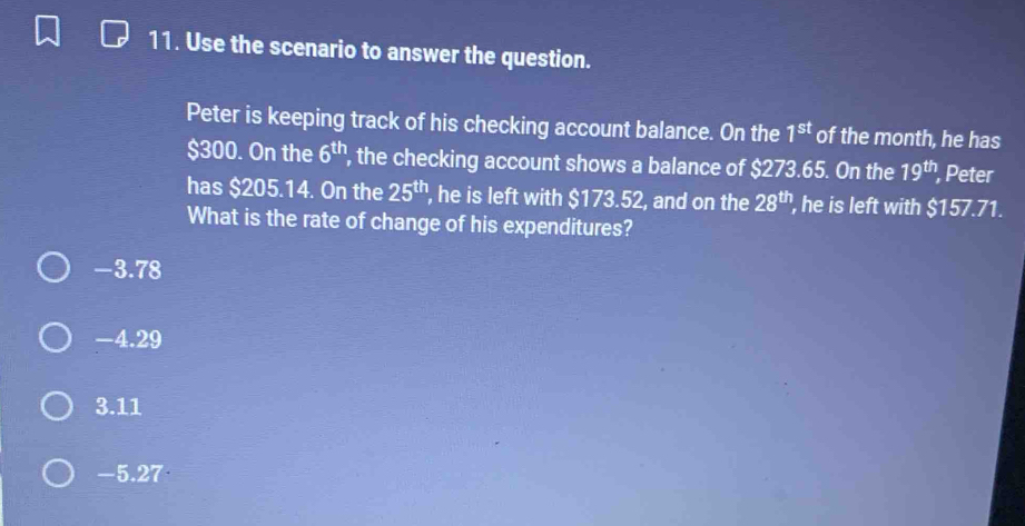 Use the scenario to answer the question.
Peter is keeping track of his checking account balance. On the 1^(st) of the month, he has
$300. On the 6^(th) ', the checking account shows a balance of $273.65. On the 19^(th) Peter
has $205.14. On the 25^(th) , he is left with $173.52, and on the 28^(th) , he is left with $157.71.
What is the rate of change of his expenditures?
-4.29
3.11
-5.27