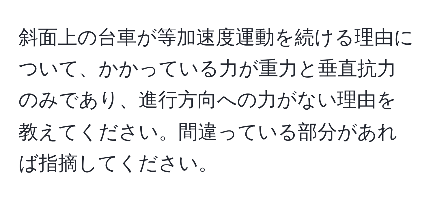 斜面上の台車が等加速度運動を続ける理由について、かかっている力が重力と垂直抗力のみであり、進行方向への力がない理由を教えてください。間違っている部分があれば指摘してください。