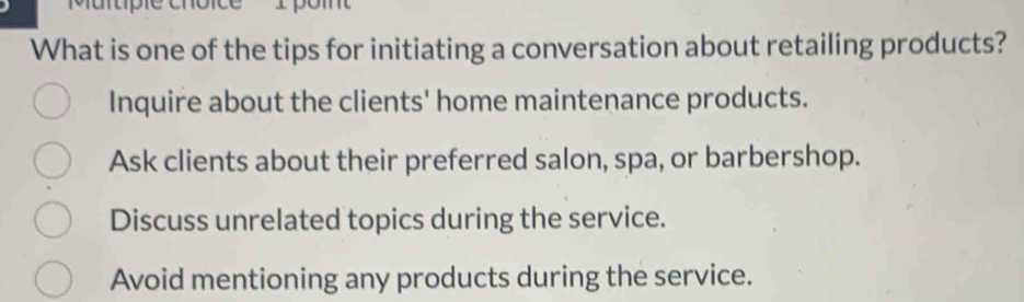 Murtípie cnol
What is one of the tips for initiating a conversation about retailing products?
Inquire about the clients' home maintenance products.
Ask clients about their preferred salon, spa, or barbershop.
Discuss unrelated topics during the service.
Avoid mentioning any products during the service.