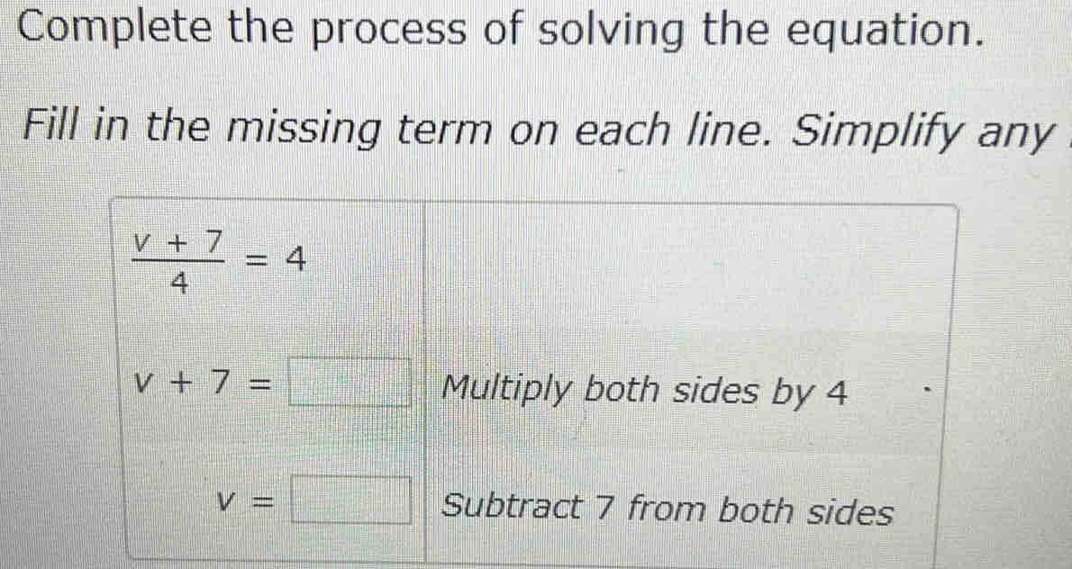 Complete the process of solving the equation.
Fill in the missing term on each line. Simplify any
 (v+7)/4 =4
v+7=□ Multiply both sides by 4
v=□ Subtract 7 from both sides