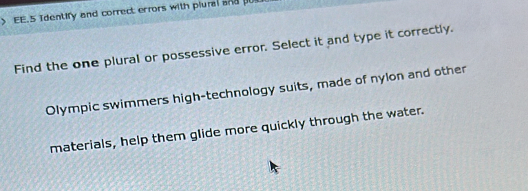 EE.5 Identify and correct errors with plural and pu 
Find the one plural or possessive error. Select it and type it correctly. 
Olympic swimmers high-technology suits, made of nylon and other 
materials, help them glide more quickly through the water.