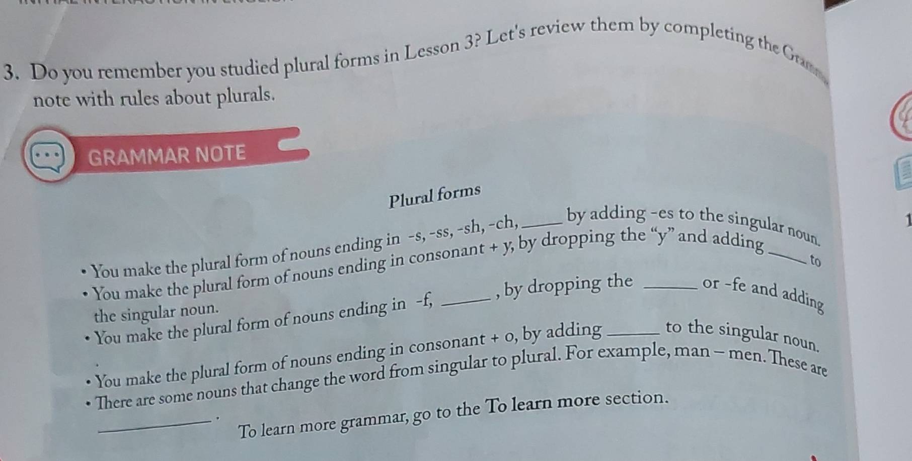 Do you remember you studied plural forms in Lesson 3? Let's review them by completing the Gram 
note with rules about plurals. 
GRAMMAR NOTE 
Plural forms 
1 
You make the plural form of nouns ending in -s, -ss, -sh, -ch, _by adding -es to the singular noun. 
to 
You make the plural form of nouns ending in consonant + y, by dropping the “ y ” and adding 
the singular noun. _, by dropping the_ 
or -fe and adding 
You make the plural form of nouns ending in -f, 
You make the plural form of nouns ending in consonant + 0, by adding_ 
to the singular noun. 
There are some nouns that change the word from singular to plural. For example, man - men. These are 
To learn more grammar, go to the To learn more section. 
_.