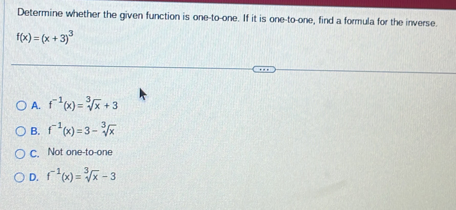 Determine whether the given function is one-to-one. If it is one-to-one, find a formula for the inverse.
f(x)=(x+3)^3
A. f^(-1)(x)=sqrt[3](x)+3
B. f^(-1)(x)=3-sqrt[3](x)
C. Not one-to-one
D. f^(-1)(x)=sqrt[3](x)-3